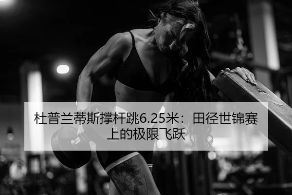 杜普兰蒂斯撑杆跳6.25米：田径世锦赛上的极限飞跃